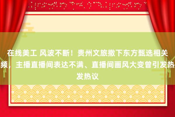 在线美工 风波不断！贵州文旅撤下东方甄选相关视频，主播直播间表达不满、直播间画风大变曾引发热议