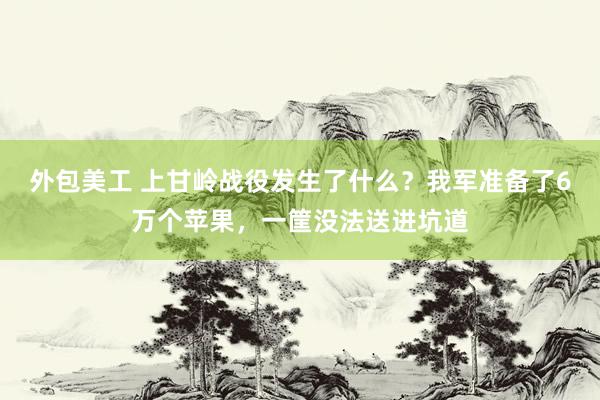 外包美工 上甘岭战役发生了什么？我军准备了6万个苹果，一筐没法送进坑道