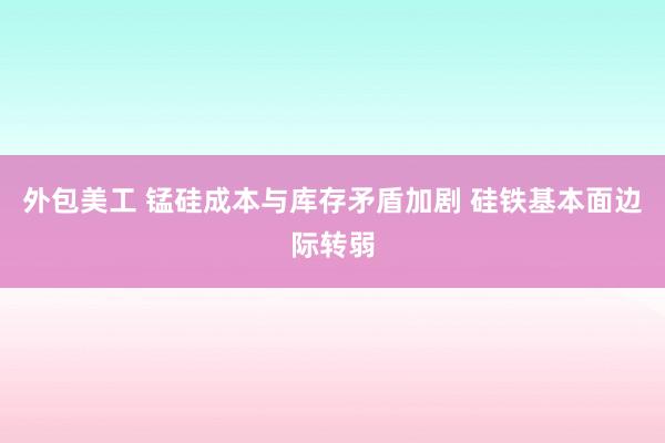 外包美工 锰硅成本与库存矛盾加剧 硅铁基本面边际转弱