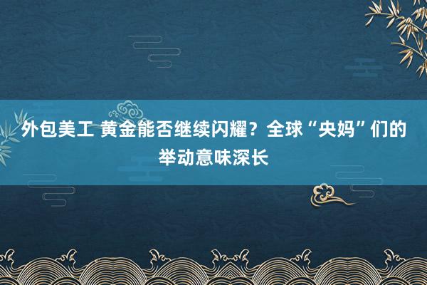 外包美工 黄金能否继续闪耀？全球“央妈”们的举动意味深长