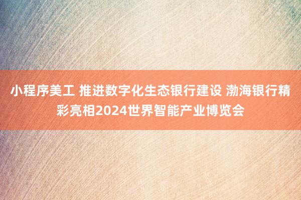 小程序美工 推进数字化生态银行建设 渤海银行精彩亮相2024世界智能产业博览会