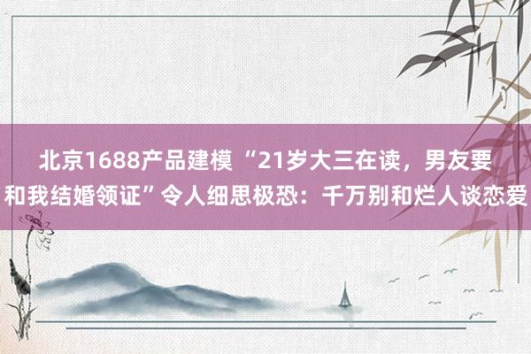 北京1688产品建模 “21岁大三在读，男友要和我结婚领证”令人细思极恐：千万别和烂人谈恋爱