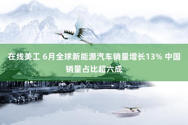 在线美工 6月全球新能源汽车销量增长13% 中国销量占比超六成