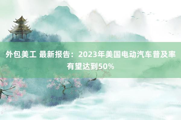 外包美工 最新报告：2023年美国电动汽车普及率有望达到50%