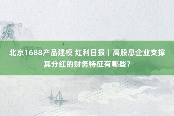 北京1688产品建模 红利日报｜高股息企业支撑其分红的财务特征有哪些？