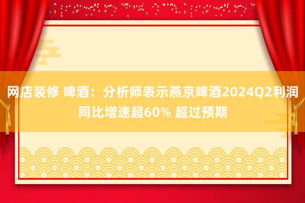 网店装修 啤酒：分析师表示燕京啤酒2024Q2利润同比增速超60% 超过预期