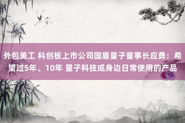 外包美工 科创板上市公司国盾量子董事长应勇：希望过5年、10年 量子科技成身边日常使用的产品