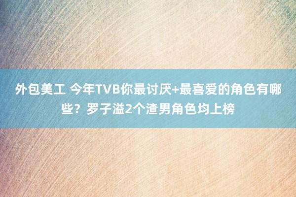 外包美工 今年TVB你最讨厌+最喜爱的角色有哪些？罗子溢2个渣男角色均上榜