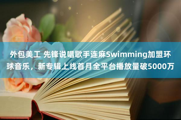 外包美工 先锋说唱歌手连麻Swimming加盟环球音乐，新专辑上线首月全平台播放量破5000万