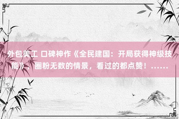 外包美工 口碑神作《全民建国：开局获得神级技能》，圈粉无数的情景，看过的都点赞！……