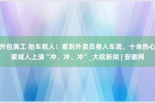 外包美工 抬车救人！看到外卖员卷入车底，十余热心蒙城人上演“冲、冲、冲”_大皖新闻 | 安徽网