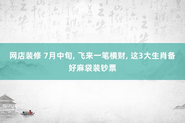 网店装修 7月中旬, 飞来一笔横财, 这3大生肖备好麻袋装钞票