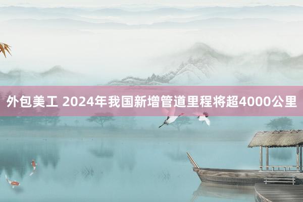 外包美工 2024年我国新增管道里程将超4000公里