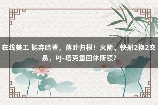 在线美工 抛弃哈登，落叶归根！火箭、快船2换2交易，PJ-塔克重回休斯顿？