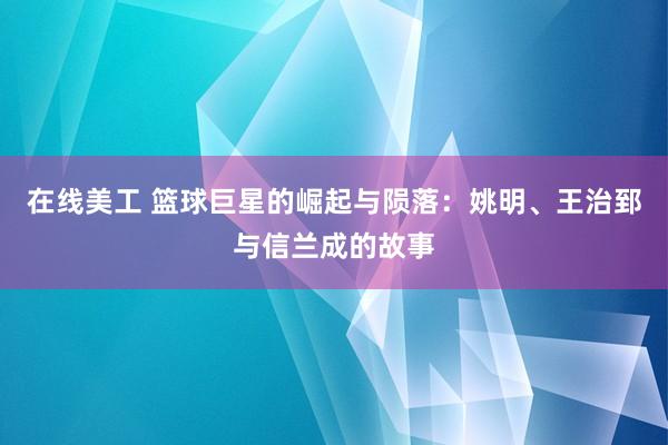 在线美工 篮球巨星的崛起与陨落：姚明、王治郅与信兰成的故事