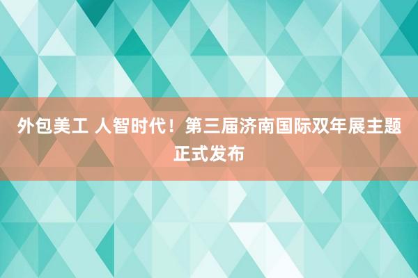 外包美工 人智时代！第三届济南国际双年展主题正式发布