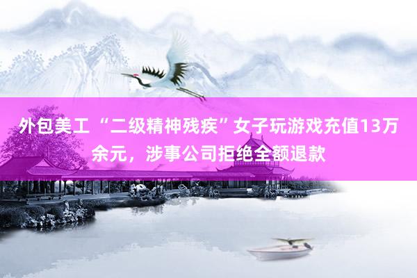 外包美工 “二级精神残疾”女子玩游戏充值13万余元，涉事公司拒绝全额退款