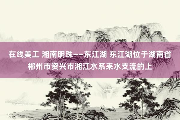 在线美工 湘南明珠——东江湖 东江湖位于湖南省郴州市资兴市湘江水系耒水支流的上