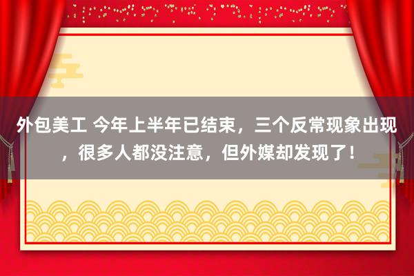 外包美工 今年上半年已结束，三个反常现象出现，很多人都没注意，但外媒却发现了！