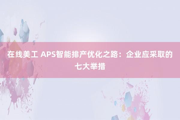 在线美工 APS智能排产优化之路：企业应采取的七大举措