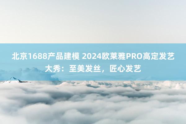 北京1688产品建模 2024欧莱雅PRO高定发艺大秀：至美发丝，匠心发艺