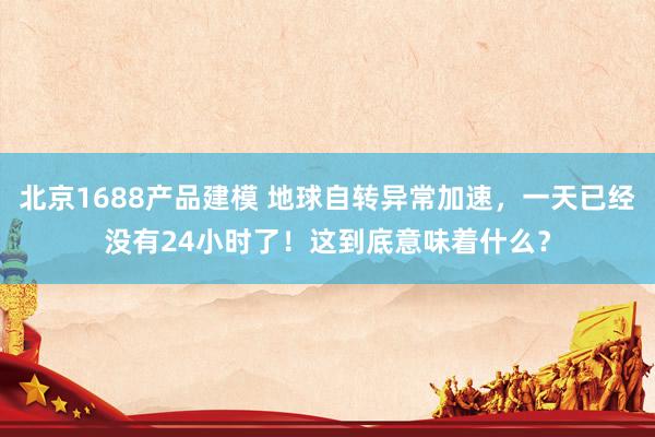 北京1688产品建模 地球自转异常加速，一天已经没有24小时了！这到底意味着什么？