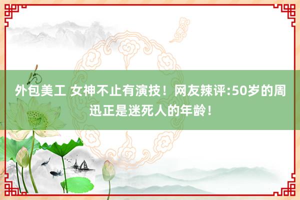 外包美工 女神不止有演技！网友辣评:50岁的周迅正是迷死人的年龄！