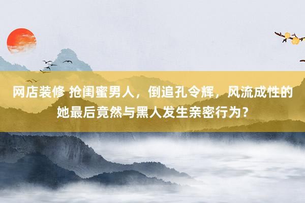 网店装修 抢闺蜜男人，倒追孔令辉，风流成性的她最后竟然与黑人发生亲密行为？