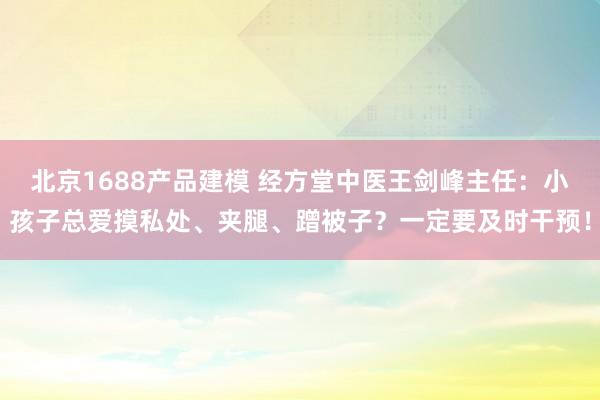 北京1688产品建模 经方堂中医王剑峰主任：小孩子总爱摸私处、夹腿、蹭被子？一定要及时干预！