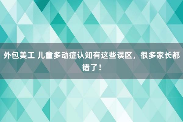 外包美工 儿童多动症认知有这些误区，很多家长都错了！