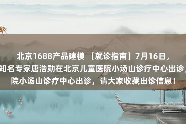 北京1688产品建模 【就诊指南】7月16日，北京儿童医院心脏内科知名专家唐浩勋在北京儿童医院小汤山诊疗中心出诊，请大家收藏出诊信息！