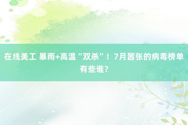 在线美工 暴雨+高温“双杀”！7月嚣张的病毒榜单有些谁？