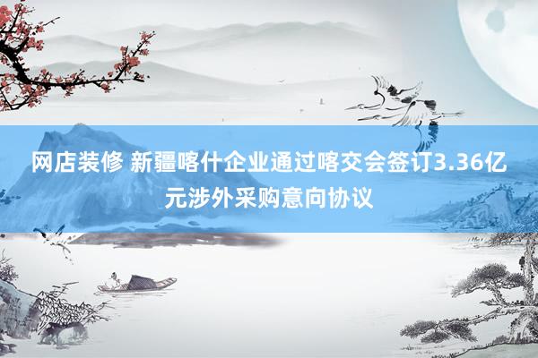 网店装修 新疆喀什企业通过喀交会签订3.36亿元涉外采购意向协议