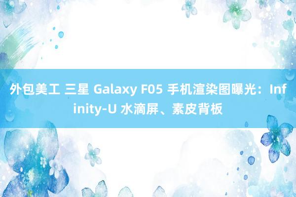 外包美工 三星 Galaxy F05 手机渲染图曝光：Infinity-U 水滴屏、素皮背板