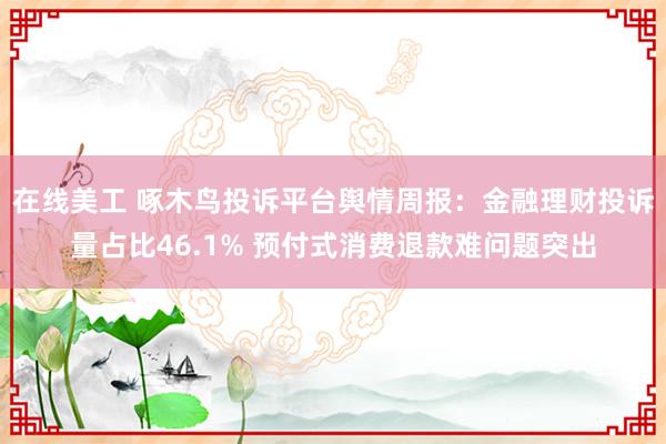 在线美工 啄木鸟投诉平台舆情周报：金融理财投诉量占比46.1% 预付式消费退款难问题突出