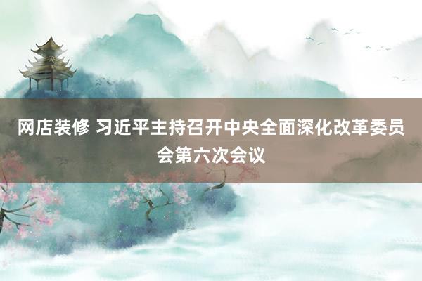 网店装修 习近平主持召开中央全面深化改革委员会第六次会议