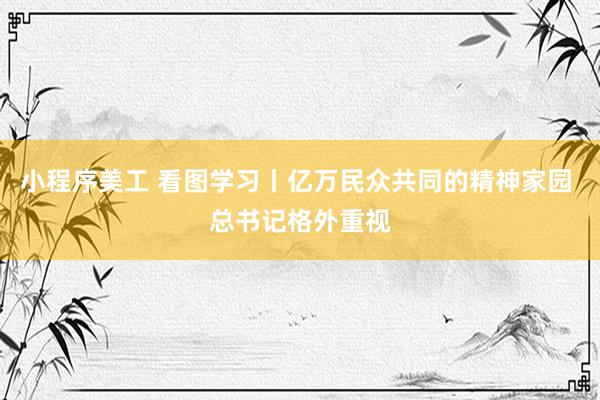 小程序美工 看图学习丨亿万民众共同的精神家园 总书记格外重视