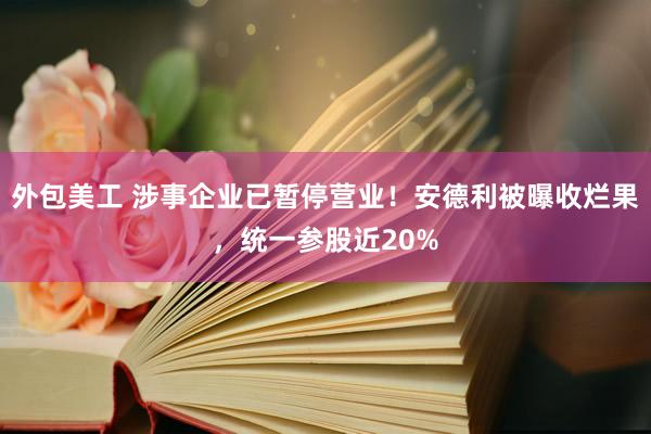 外包美工 涉事企业已暂停营业！安德利被曝收烂果，统一参股近20%