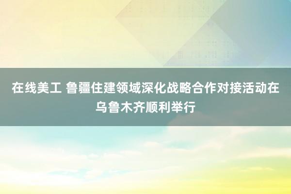 在线美工 鲁疆住建领域深化战略合作对接活动在乌鲁木齐顺利举行