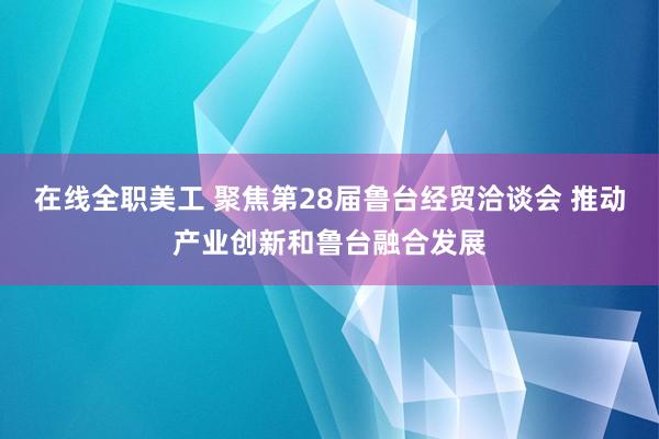 在线全职美工 聚焦第28届鲁台经贸洽谈会 推动产业创新和鲁台融合发展