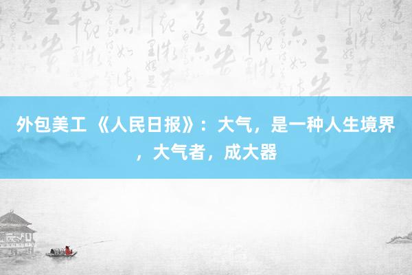 外包美工 《人民日报》：大气，是一种人生境界，大气者，成大器