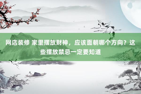 网店装修 家里摆放财神，应该面朝哪个方向？这些摆放禁忌一定要知道