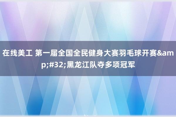 在线美工 第一届全国全民健身大赛羽毛球开赛&#32;黑龙江队夺多项冠军