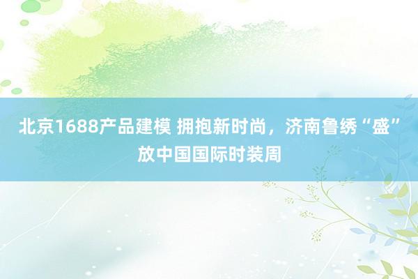 北京1688产品建模 拥抱新时尚，济南鲁绣“盛”放中国国际时装周