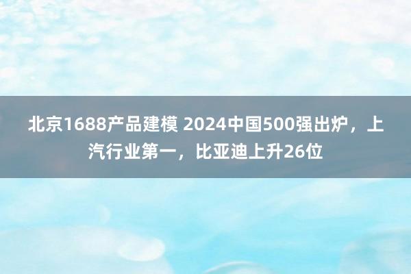 北京1688产品建模 2024中国500强出炉，上汽行业第一，比亚迪上升26位