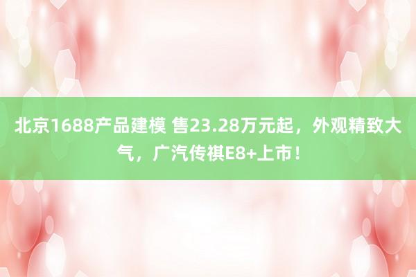 北京1688产品建模 售23.28万元起，外观精致大气，广汽传祺E8+上市！