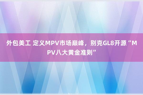 外包美工 定义MPV市场巅峰，别克GL8开源“MPV八大黄金准则”