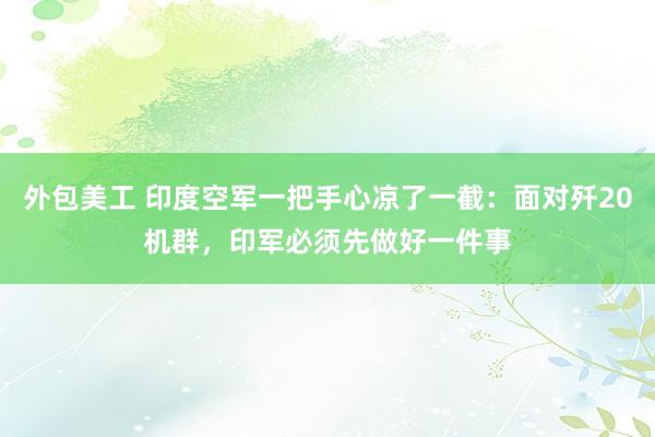 外包美工 印度空军一把手心凉了一截：面对歼20机群，印军必须先做好一件事