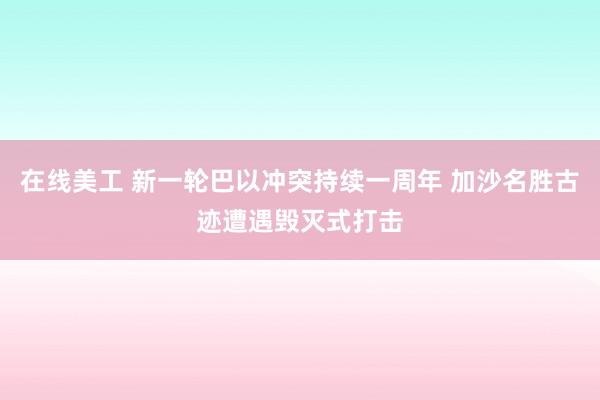 在线美工 新一轮巴以冲突持续一周年 加沙名胜古迹遭遇毁灭式打击