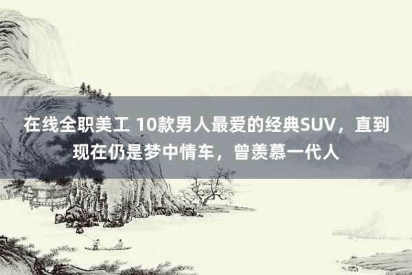 在线全职美工 10款男人最爱的经典SUV，直到现在仍是梦中情车，曾羡慕一代人